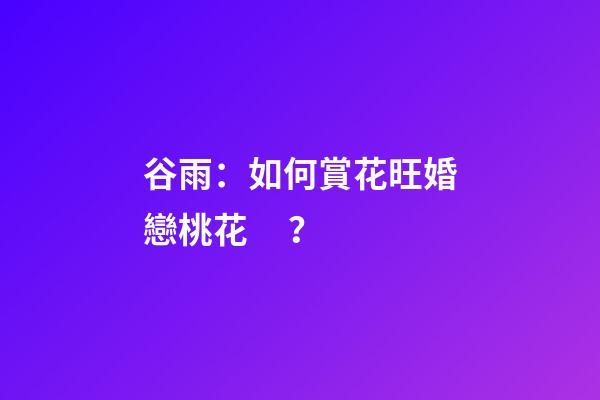 谷雨：如何賞花旺婚戀桃花？